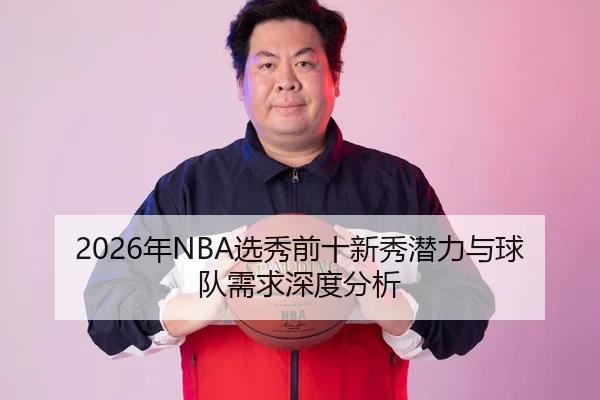 2026年NBA选秀前十新秀潜力与球队需求深度分析