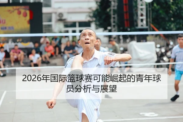 2026年国际篮球赛可能崛起的青年球员分析与展望
