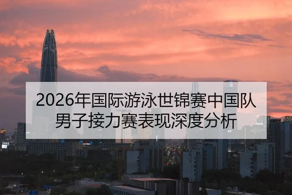 2026年国际游泳世锦赛中国队男子接力赛表现深度分析