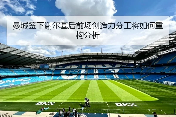 曼城签下谢尔基后前场创造力分工将如何重构分析