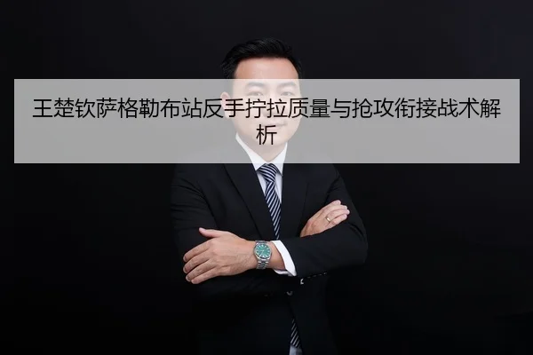 王楚钦萨格勒布站反手拧拉质量与抢攻衔接战术解析