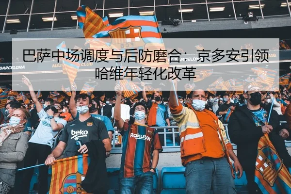 巴萨中场调度与后防磨合：京多安引领哈维年轻化改革