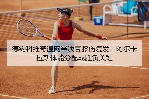 德约科维奇温网半决赛膝伤复发，阿尔卡拉斯体能分配成胜负关键